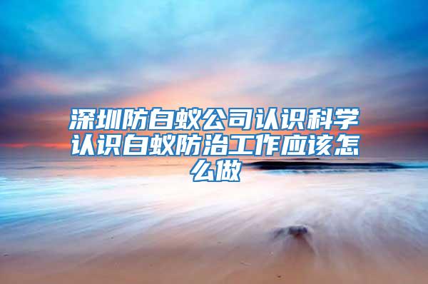 深圳防白蟻公司認(rèn)識科學(xué)認(rèn)識白蟻防治工作應(yīng)該怎么做