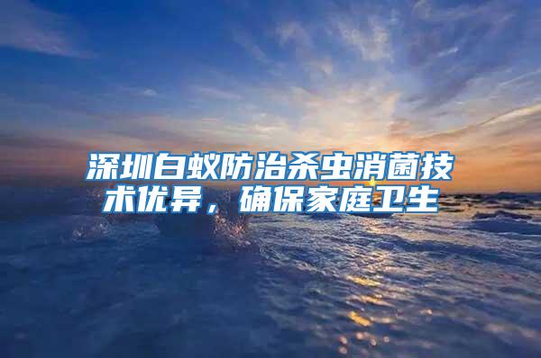 深圳白蟻防治殺蟲消菌技術優異，確保家庭衛生