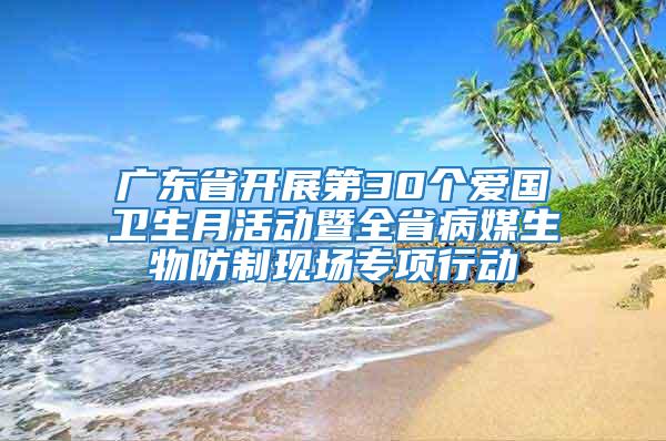 廣東省開展第30個愛國衛生月活動暨全省病媒生物防制現場專項行動