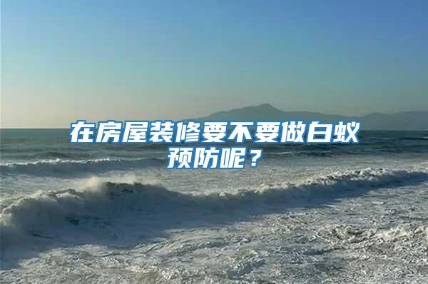 在房屋裝修要不要做白蟻預(yù)防呢？